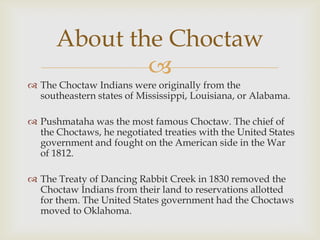 
 The Choctaw Indians were originally from the
southeastern states of Mississippi, Louisiana, or Alabama.
 Pushmataha was the most famous Choctaw. The chief of
the Choctaws, he negotiated treaties with the United States
government and fought on the American side in the War
of 1812.
 The Treaty of Dancing Rabbit Creek in 1830 removed the
Choctaw Indians from their land to reservations allotted
for them. The United States government had the Choctaws
moved to Oklahoma.
About the Choctaw
 