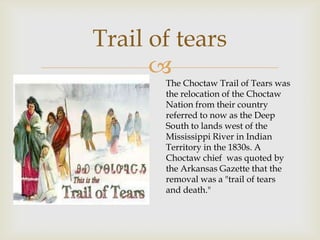 
Trail of tears
The Choctaw Trail of Tears was
the relocation of the Choctaw
Nation from their country
referred to now as the Deep
South to lands west of the
Mississippi River in Indian
Territory in the 1830s. A
Choctaw chief was quoted by
the Arkansas Gazette that the
removal was a "trail of tears
and death."
 