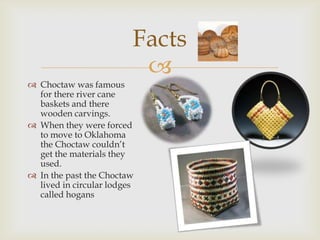 
 Choctaw was famous
for there river cane
baskets and there
wooden carvings.
 When they were forced
to move to Oklahoma
the Choctaw couldn’t
get the materials they
used.
 In the past the Choctaw
lived in circular lodges
called hogans
Facts
 