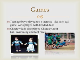 
 Teen age boys played toli a lacrosse- like stick ball
game. Girls played with beaded dolls
 Choctaw kids also played Chunkey, foot
ball, swimming and foot races.
Games
 