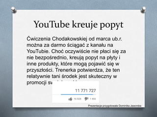 YouTube kreuje popyt
Ćwiczenia Chodakowskiej od marca ub.r.
można za darmo ściągać z kanału na
YouTubie. Choć oczywiście nie płaci się za
nie bezpośrednio, kreują popyt na płyty i
inne produkty, które mogą pojawić się w
przyszłości. Trenerka potwierdza, że ten
relatywnie tani środek jest skuteczny w
promocji swojej marki.
Prezentacje przygotowała Dominika Jaworska
 