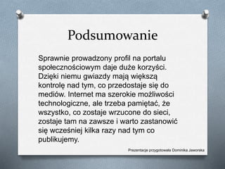 Podsumowanie
Sprawnie prowadzony profil na portalu
społecznościowym daje duże korzyści.
Dzięki niemu gwiazdy mają większą
kontrolę nad tym, co przedostaje się do
mediów. Internet ma szerokie możliwości
technologiczne, ale trzeba pamiętać, że
wszystko, co zostaje wrzucone do sieci,
zostaje tam na zawsze i warto zastanowić
się wcześniej kilka razy nad tym co
publikujemy.
Prezentacje przygotowała Dominika Jaworska
 