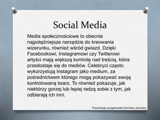 Social Media
Media społecznościowe to obecnie
najpotężniejsze narzędzie do kreowania
wizerunku, również wśród gwiazd. Dzięki
Facebookowi, Instagramowi czy Twitterowi
artyści mają większą kontrolę nad treścią, która
przedostaje się do mediów. Celebryci często
wykorzystują Instagram jako medium, za
pośrednictwem którego mogą pokazywać swoją
kontrolowaną twarz. To również pokazuje, jak
niektórzy gorzej lub lepiej radzą sobie z tym, jak
odbierają ich inni.
Prezentacje przygotowała Dominika Jaworska
 