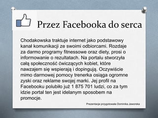 Przez Facebooka do serca
Chodakowska traktuje internet jako podstawowy
kanał komunikacji ze swoimi odbiorcami. Rozdaje
za darmo programy fitnessowe oraz diety, prosi o
informowanie o rezultatach. Na portalu stworzyła
całą społeczność ćwiczących kobiet, które
nawzajem się wspierają i dopingują. Oczywiście
mimo darmowej pomocy trenerka osiąga ogromne
zyski oraz reklame swojej marki. Jej profil na
Facebooku polubiło już 1 875 701 ludzi, co za tym
idzie portal ten jest idelanym sposobem na
promocje.
Prezentacje przygotowała Dominika Jaworska
 