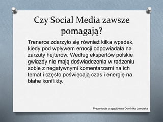 Czy Social Media zawsze
pomagają?
Trenerce zdarzyło się również kilka wpadek,
kiedy pod wpływem emocji odpowiadała na
zarzuty hejterów. Według ekspertów polskie
gwiazdy nie mają doświadczenia w radzeniu
sobie z negatywnymi komentarzami na ich
temat i często poświęcają czas i energię na
błahe konflikty.
Prezentacje przygotowała Dominika Jaworska
 