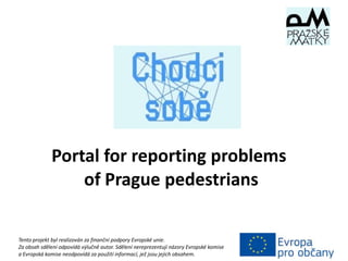Portal for reporting problems
of Prague pedestrians
Tento projekt byl realizován za finanční podpory Evropské unie.
Za obsah sdělení odpovídá výlučně autor. Sdělení nereprezentují názory Evropské komise
a Evropská komise neodpovídá za použití informací, jež jsou jejich obsahem.
 
