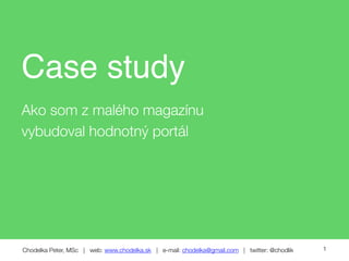 Chodelka Peter, MSc | web: www.chodelka.sk | e-mail: chodelka@gmail.com | twitter: @chodlik
Case study
Ako som z malého magazínu
vybudoval hodnotný portál
1
 