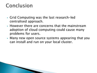 ⦁ Grid Computing was the last research-led
centralised approach.
⦁ However there are concerns that the mainstream
adoption of cloud computing could cause many
problems for users.
⦁ Many new open source systems appearing that you
can install and run on your local cluster.
 