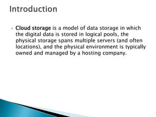 ⦁ Cloud storage is a model of data storage in which
the digital data is stored in logical pools, the
physical storage spans multiple servers (and often
locations), and the physical environment is typically
owned and managed by a hosting company.
 