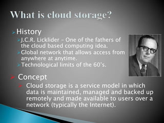 History
J.C.R. Licklider – One of the fathers of
the cloud based computing idea.
Global network that allows access from
anywhere at anytime.
Technological limits of the 60’s.
 Concept
 Cloud storage is a service model in which
data is maintained, managed and backed up
remotely and made available to users over a
network (typically the Internet).
 