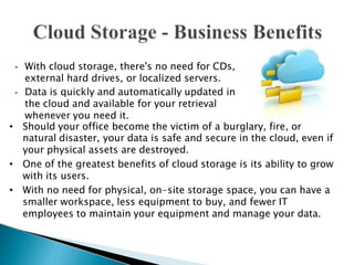 ⦁ With cloud storage, there's no need for CDs,
external hard drives, or localized servers.
⦁ Data is quickly and automatically updated in
the cloud and available for your retrieval
whenever you need it.
• Should your office become the victim of a burglary, fire, or
natural disaster, your data is safe and secure in the cloud, even if
your physical assets are destroyed.
• One of the greatest benefits of cloud storage is its ability to grow
with its users.
• With no need for physical, on-site storage space, you can have a
smaller workspace, less equipment to buy, and fewer IT
employees to maintain your equipment and manage your data.
 
