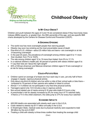 Childhood Obesity
    Helping our kids lead healthy lives
          www.treeswing.org



                                          IS MY CHILD OBESE?
Children and youth between the ages of 2 and 18 are considered obese if they have body-mass
indexes (BMIs) equal to, or greater than, the 95th percentile of the age- and sex-specific BMI
charts developed by the Centers for Disease Control and Prevention (CDCP).

                                          A GROWING EPIDEMIC
    The world now has more overweight people than starving people
    Obesity may soon top smoking as the most preventable cause of death
    One-third of U.S. children—about 25 million kids and teens—are overweight or at risk
      of becoming overweight
    In the past 20 years, the prevalence of overweight among children aged 6 to 11 more
      than doubled, from 7% to 18.8%
    The rate among children aged 12 to 19 more than tripled, from 5% to 17.1%
    In a national children’s health poll, 40 percent of parents with obese children ages 6 to
     11 say their kids are "about the right weight"
    40% of African-American and Mexican-American children ages 6-19 are overweight or
     at risk for being overweight

                                          COUCH-POTATO KIDS
    Children spend an average of at least one hour each day in cars, yet only half of them
     engage in regular, vigorous physical activity
    Only about one-third of children who live within a mile of their school walk or bike there—
     compared to 70 percent of their parents who walked or biked to school
    Almost 1 in 4 children do not participate in any free-time physical activity
    Teenagers spend only 12.6 minutes a day in vigorous activity
    Non-school related use of media among 8-18 year-olds totals 8.5 hours a day
    A preschooler’s risk for obesity increases by 6% for every hour of TV watched daily;
     if there’s a TV in the child’s bedroom, the odds jump to 37% for every hour watched

                                          ECONOMIC IMPACTS
    400,000 deaths are associated with obesity each year in the U.S.A.
    Costs related to obesity top $117 billion annually in the U.S.A.
    In Washington State, medical costs due to physical inactivity were expected to total
      $9 billion by the end of 2007
    Treating a child with obesity is three times costlier than treating the average child
                                                (Over)
 