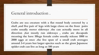 General introduction .
Crabs are sea creature with a flat round body covered by a
shell ,and five pair of legs with large claws on the front pairs
crabs usually mover sideways .the can actually move in all
direction ,but mostly run sideways , crabs are decapods
meaning the have 10legs female crabs usually release 1000 to
2000 eggs at once .the live span of a small crab averages
around 3-4 years but larger species such as the giant Japanese
spider crab can live as long as 100 years
 
