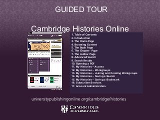 Cambridge Histories Online
Cambridge Histories Online
1. Table of Contents
2. Introduction
3. The Home Page
4. Browsing Content
5. The Book Page
6. The Chapter Page
7. The Author Page
8. Advanced Search
9. Search Results
10. Opening a PDF
11. My Histories – Access
12. My Histories – Workgroups
13. My Histories – Joining and Creating Workgroups
14. My Histories – Saving a Search
15. My Histories – Saving a Bookmark
16. Subscriber Services
17. Account Administration
GUIDED TOUR
universitypublishingonline.org/cambridge/histories
 