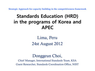 Strategic Approach for capacity building in the competitiveness framework


      Standards Education (HRD)
    in the programs of Korea and
                APEC

                        Lima, Peru
                     24st August 2012

                      Donggeun Choi,
       Chief Manager, International Standards Team, KSA
      Guest Researcher, Standards Coordination Office, NIST
 