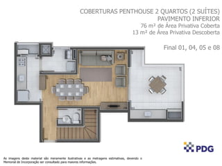 COBERTURAS PENTHOUSE 2 QUARTOS (2 SUÍTES)
PAVIMENTO INFERIOR
76 m² de Área Privativa Coberta
13 m² de Área Privativa Descoberta
Final 01, 04, 05 e 08
As imagens deste material são meramente ilustrativas e as metragens estimativas, devendo o
Memorial de Incorporação ser consultado para maiores informações.
 