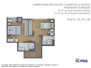 COBERTURAS PENTHOUSE 2 QUARTOS (2 SUÍTES)
PAVIMENTO SUPERIOR
76 m² de Área Privativa Coberta
13 m² de Área Privativa Descoberta
Final 01, 04, 05 e 08
As imagens deste material são meramente ilustrativas e as metragens estimativas, devendo o
Memorial de Incorporação ser consultado para maiores informações.
 