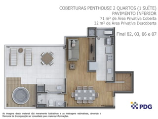 COBERTURAS PENTHOUSE 2 QUARTOS (1 SUÍTE)
PAVIMENTO INFERIOR
71 m² de Área Privativa Coberta
32 m² de Área Privativa Descoberta
Final 02, 03, 06 e 07
As imagens deste material são meramente ilustrativas e as metragens estimativas, devendo o
Memorial de Incorporação ser consultado para maiores informações.
 