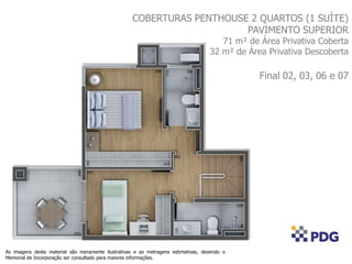 COBERTURAS PENTHOUSE 2 QUARTOS (1 SUÍTE)
PAVIMENTO SUPERIOR
71 m² de Área Privativa Coberta
32 m² de Área Privativa Descoberta
Final 02, 03, 06 e 07
As imagens deste material são meramente ilustrativas e as metragens estimativas, devendo o
Memorial de Incorporação ser consultado para maiores informações.
 