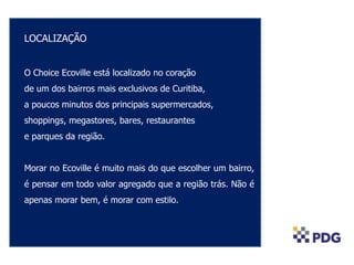 LOCALIZAÇÃO
O Choice Ecoville está localizado no coração
de um dos bairros mais exclusivos de Curitiba,
a poucos minutos dos principais supermercados,
shoppings, megastores, bares, restaurantes
e parques da região.
Morar no Ecoville é muito mais do que escolher um bairro,
é pensar em todo valor agregado que a região trás. Não é
apenas morar bem, é morar com estilo.
 