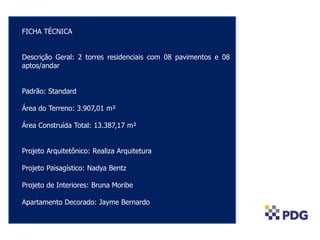 FICHA TÉCNICA
Descrição Geral: 2 torres residenciais com 08 pavimentos e 08
aptos/andar
Padrão: Standard
Área do Terreno: 3.907,01 m²
Área Construída Total: 13.387,17 m²
Projeto Arquitetônico: Realiza Arquitetura
Projeto Paisagístico: Nadya Bentz
Projeto de Interiores: Bruna Moribe
Apartamento Decorado: Jayme Bernardo
 