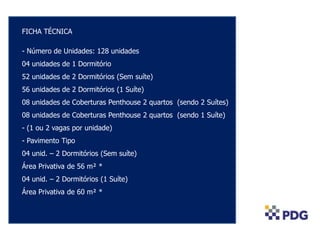 FICHA TÉCNICA
- Número de Unidades: 128 unidades
04 unidades de 1 Dormitório
52 unidades de 2 Dormitórios (Sem suíte)
56 unidades de 2 Dormitórios (1 Suíte)
08 unidades de Coberturas Penthouse 2 quartos (sendo 2 Suítes)
08 unidades de Coberturas Penthouse 2 quartos (sendo 1 Suíte)
- (1 ou 2 vagas por unidade)
- Pavimento Tipo
04 unid. – 2 Dormitórios (Sem suíte)
Área Privativa de 56 m² *
04 unid. – 2 Dormitórios (1 Suíte)
Área Privativa de 60 m² *
 