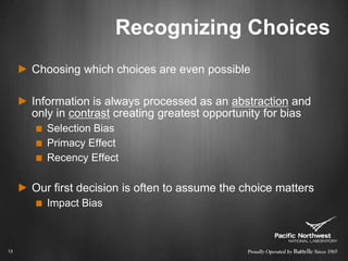 Recognizing ChoicesChoosing which choices are even possibleInformation is always processed as an abstraction and only in contrast creating greatest opportunity for biasSelection BiasPrimacy EffectRecency EffectOur first decision is often to assume the choice mattersImpact Bias13