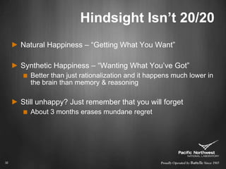 Hindsight Isn’t 20/20Natural Happiness – “Getting What You Want”Synthetic Happiness – “Wanting What You’ve Got”Better than just rationalization and it happens much lower in the brain than memory & reasoningStill unhappy? Just remember that you will forgetAbout 3 months erases mundane regret32