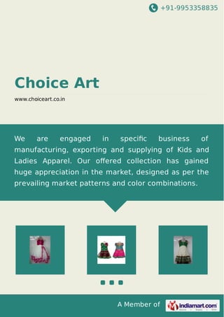 +91-9953358835
A Member of
Choice Art
www.choiceart.co.in
We are engaged in speciﬁc business of
manufacturing, exporting and supplying of Kids and
Ladies Apparel. Our oﬀered collection has gained
huge appreciation in the market, designed as per the
prevailing market patterns and color combinations.
 