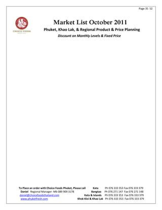 Page 35 52




                           Market List October 2011
                   Phuket, Khao Lak, & Regional Product & Price Planning
                               Discount on Monthly Levels & Fixed Price




To Place an order with Choice Foods Phuket, Please call     Kata      Ph 076 333 353 Fax 076 333 379
  Daniel Regional Manager -Mb 089 909 3178                Bangtao     Ph 076 271 147 Fax 076 271 148
 daniel@choicefoodsthailand.com                      Kata & Islands   Ph 076 333 353 Fax 076 333 379
  www.phuketfresh.com                          Khok Kloi & Khao Lak   Ph 076 333 353 Fax 076 333 379
 