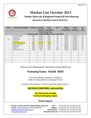 Page 39 52




                                      Market List October 2011
                               Phuket, Khao Lak, & Regional Product & Price Planning
                                          Discount on Monthly Levels & Fixed Price


Code       Product Description         Packing Packing         Food         Unit       Selling   Origin             Vat
                                                (Case)       Cost/Unit               Price/Case Country             Y/N
                                                     Fries & Frozen Veg.
                                   Prices for Aviko, voted NUMBER 1 Fries in the world!
          Tex Mex Wedges                600gm     12 packs      60.00        Kg            720.00    Thailand       Yes
          Straight Cut                   1 kg     10 packs      62.00        Kg            620.00    Thailand       Yes
 Yes      Hash Browns                    1 kg     10 packs      76.00        Kg            760.00    Thailand       Yes
          Crinkle Cut                    750g     12 packs      62.00        Kg            744.00    Thailand       Yes
          Julienne (Shoe String)         1 kg     10 packs      55.00        Kg            550.00    Thailand       Yes
          Green Sweet Peas               500g     32 packs      35.00        pc           1,100.00   Thailand       Yes
          Mixed Veg                      500g     16 packs      62.50        pc           1,000.00   Thailand       Yes
          Spianish                       500g     12 packs      46.00       pack           550.00    Thailand       Yes
          Green Sweet Peas               16 kg     1 box        75.00       pack          1,200.00   Thailand       Yes




                       Thank you For Reviewing the New Choice Foods Market List

                                   Puchasing Teams PLEASE NOTE

                                    This routine Market list update is available in
                                   Fedilo Formating /Market List Manager Format/

                          And Many other software for direct import NO Typing in data !!!!

                                   ASK YOUR IT MAN NOW> and email Dan

                                             The file Format example
                                           for direct NO typing import.

                                                  Kindest Regards

       To Place an order with Choice Foods Phuket, Please call     Kata         Ph 076 333 353 Fax 076 333 379
         Daniel Regional Manager -Mb 089 909 3178                Bangtao        Ph 076 271 147 Fax 076 271 148
        daniel@choicefoodsthailand.com                      Kata & Islands      Ph 076 333 353 Fax 076 333 379
         www.phuketfresh.com                          Khok Kloi & Khao Lak      Ph 076 333 353 Fax 076 333 379
 