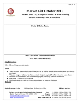 Page 40 52




                                   Market List October 2011
                           Phuket, Khao Lak, & Regional Product & Price Planning
                                       Discount on Monthly Levels & Fixed Price



                                           Daniel & Choice Team.




                                 TRAY CAKE Buffet Function and Breakfast

                                        THAILAND – NOVEMBER 2010

Tray Dimensions

300 x 400 mm 4 trays per outer carton

Usage

     These products are all baked (not cold set) so can be used in warmer environment (ie will not collapse
      with heat)
    They are designed to be cut to whatever size & shape is required for different service areas & uses
    Products are semi finished, can have final toppings & garnishing put on in most cases
    Five of the 11 products are gluten fee
    Modifications can be made to these products based on customer feedback
Products



Apple Crumble – 2.8kg         1040 baht/tray @48 portions 58 g                           22 baht /portion

        To Place an order with Choice Foods Phuket, Please call     Kata      Ph 076 333 353 Fax 076 333 379
          Daniel Regional Manager -Mb 089 909 3178                Bangtao     Ph 076 271 147 Fax 076 271 148
         daniel@choicefoodsthailand.com                      Kata & Islands   Ph 076 333 353 Fax 076 333 379
          www.phuketfresh.com                          Khok Kloi & Khao Lak   Ph 076 333 353 Fax 076 333 379
 