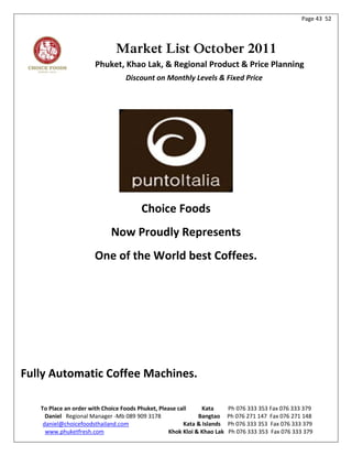 Page 43 52




                              Market List October 2011
                      Phuket, Khao Lak, & Regional Product & Price Planning
                                  Discount on Monthly Levels & Fixed Price




                                       Choice Foods
                            Now Proudly Represents
                      One of the World best Coffees.




Fully Automatic Coffee Machines.

   To Place an order with Choice Foods Phuket, Please call     Kata      Ph 076 333 353 Fax 076 333 379
     Daniel Regional Manager -Mb 089 909 3178                Bangtao     Ph 076 271 147 Fax 076 271 148
    daniel@choicefoodsthailand.com                      Kata & Islands   Ph 076 333 353 Fax 076 333 379
     www.phuketfresh.com                          Khok Kloi & Khao Lak   Ph 076 333 353 Fax 076 333 379
 
