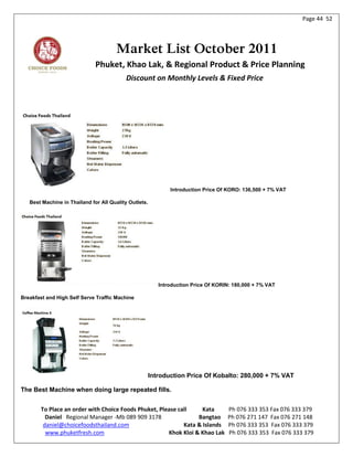 Page 44 52




                                      Market List October 2011
                              Phuket, Khao Lak, & Regional Product & Price Planning
                                           Discount on Monthly Levels & Fixed Price




                                                              Introduction Price Of KORO: 136,500 + 7% VAT

   Best Machine in Thailand for All Quality Outlets.




                                                          Introduction Price Of KORIN: 180,000 + 7% VAT

Breakfast and High Self Serve Traffic Machine




                                                       Introduction Price Of Kobalto: 280,000 + 7% VAT

The Best Machine when doing large repeated fills.


        To Place an order with Choice Foods Phuket, Please call     Kata            Ph 076 333 353 Fax 076 333 379
          Daniel Regional Manager -Mb 089 909 3178                Bangtao           Ph 076 271 147 Fax 076 271 148
         daniel@choicefoodsthailand.com                      Kata & Islands         Ph 076 333 353 Fax 076 333 379
          www.phuketfresh.com                          Khok Kloi & Khao Lak         Ph 076 333 353 Fax 076 333 379
 