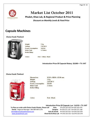 Page 45 52




                            Market List October 2011
                     Phuket, Khao Lak, & Regional Product & Price Planning
                                Discount on Monthly Levels & Fixed Price




Capsule Machines




                                            Introduction Price Of Capsule Rotary: 28,800 + 7% VAT




                                                    Introduction Price Of Capsule Lux: 14,910 + 7% VAT
   To Place an order with Choice Foods Phuket, Please call     Kata    Ph 076 333 353 Fax 076 333 379
     Daniel Regional Manager -Mb 089 909 3178                Bangtao Ph 076 271 147 Fax 076 271 148
    daniel@choicefoodsthailand.com                      Kata & Islands Ph 076 333 353 Fax 076 333 379
     www.phuketfresh.com                          Khok Kloi & Khao Lak Ph 076 333 353 Fax 076 333 379
 