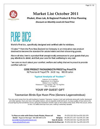 Page 51 52




                                     Market List October 2011
                            Phuket, Khao Lak, & Regional Product & Price Planning
                                          Discount on Monthly Levels & Fixed Price




                        CODE PRODUCT PACKAGING/CTN PRICE/Tray Price/CTN
                          NZ Pure Ice 40 Trays/CTN 24.00 tray 960.00 carton
                                        Typical Analysis of Ycubes™
                                                   Calcium 14.4 mg/litre
                                                  Magnesium 13.4 mg/litre
                                                   Sodium 21.2 mg/litre
                                          Potassium 4.12 mg/litre pH 7.8 mg/litre
                                                      TDS < 100 ppm

                                         YOUR VIP GUEST GIFT
         Tasmanian Birds Eye Huon Pine (Genera Lagarostrobus)
This rare wood comes from the wild bushland of western Tasmania. It grows in lush wet rainforests along with myrtle, blackwood
 and other species. Huon pine has a rich golden texture, and an exquisite smell and touch. A unique quality of huon pine is the
unusual figuring that sometimes occurs, giving the impression of birds’ eyes on the surface of the wood. When this occurs, which
                              is rare, it is called birds eye huon pine, making it extremely valuable.




     To Place an order with Choice Foods Phuket, Please call     Kata                 Ph 076 333 353 Fax 076 333 379
       Daniel Regional Manager -Mb 089 909 3178                Bangtao                Ph 076 271 147 Fax 076 271 148
      daniel@choicefoodsthailand.com                      Kata & Islands              Ph 076 333 353 Fax 076 333 379
       www.phuketfresh.com                          Khok Kloi & Khao Lak              Ph 076 333 353 Fax 076 333 379
 