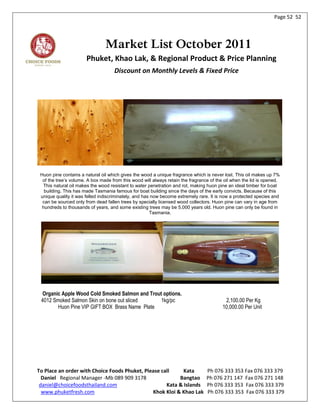 Page 52 52




                                Market List October 2011
                       Phuket, Khao Lak, & Regional Product & Price Planning
                                    Discount on Monthly Levels & Fixed Price




 Huon pine contains a natural oil which gives the wood a unique fragrance which is never lost. This oil makes up 7%
  of the tree’s volume. A box made from this wood will always retain the fragrance of the oil when the lid is opened.
   This natural oil makes the wood resistant to water penetration and rot, making huon pine an ideal timber for boat
   building. This has made Tasmania famous for boat building since the days of the early convicts. Because of this
 unique quality it was felled indiscriminately, and has now become extremely rare. It is now a protected species and
  can be sourced only from dead fallen trees by specially licensed wood collectors. Huon pine can vary in age from
  hundreds to thousands of years, and some existing trees may be 5,000 years old. Huon pine can only be found in
                                                       Tasmania.




  Organic Apple Wood Cold Smoked Salmon and Trout options.
 4012 Smoked Salmon Skin on bone out sliced      1kg/pc                                   2,100.00 Per Kg
        Huon Pine VIP GIFT BOX Brass Name Plate                                          10,000.00 Per Unit




To Place an order with Choice Foods Phuket, Please call     Kata                 Ph 076 333 353 Fax 076 333 379
  Daniel Regional Manager -Mb 089 909 3178                Bangtao                Ph 076 271 147 Fax 076 271 148
 daniel@choicefoodsthailand.com                      Kata & Islands              Ph 076 333 353 Fax 076 333 379
  www.phuketfresh.com                          Khok Kloi & Khao Lak              Ph 076 333 353 Fax 076 333 379
 