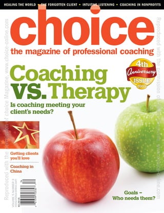 HEALING THE WORLD • THE FORGOTTEN CLIENT • INTUITIVE LISTENING • COACHING IN NONPROFITS




                                                                                                                                 Reproduced with the permission of choice Magazine, www.choice-online.com
Reproduced with the permission of choice Magazine, www.choice-online.com




                                                                   Coaching
                                                                   vs.Therapy
                                                                           Is coaching meeting your
                                                                           client’s needs?




                                                                           Getting clients
                                                                           you’ll love
                                                                           Coaching in
                                                                           China
                                                                           VOLUME 5 NUMBER 3
                                                                           www.choice-online.com




                                                                                                                   Goals –
                                                                                                               Who needs them?
                                                                                                   $11.50 US