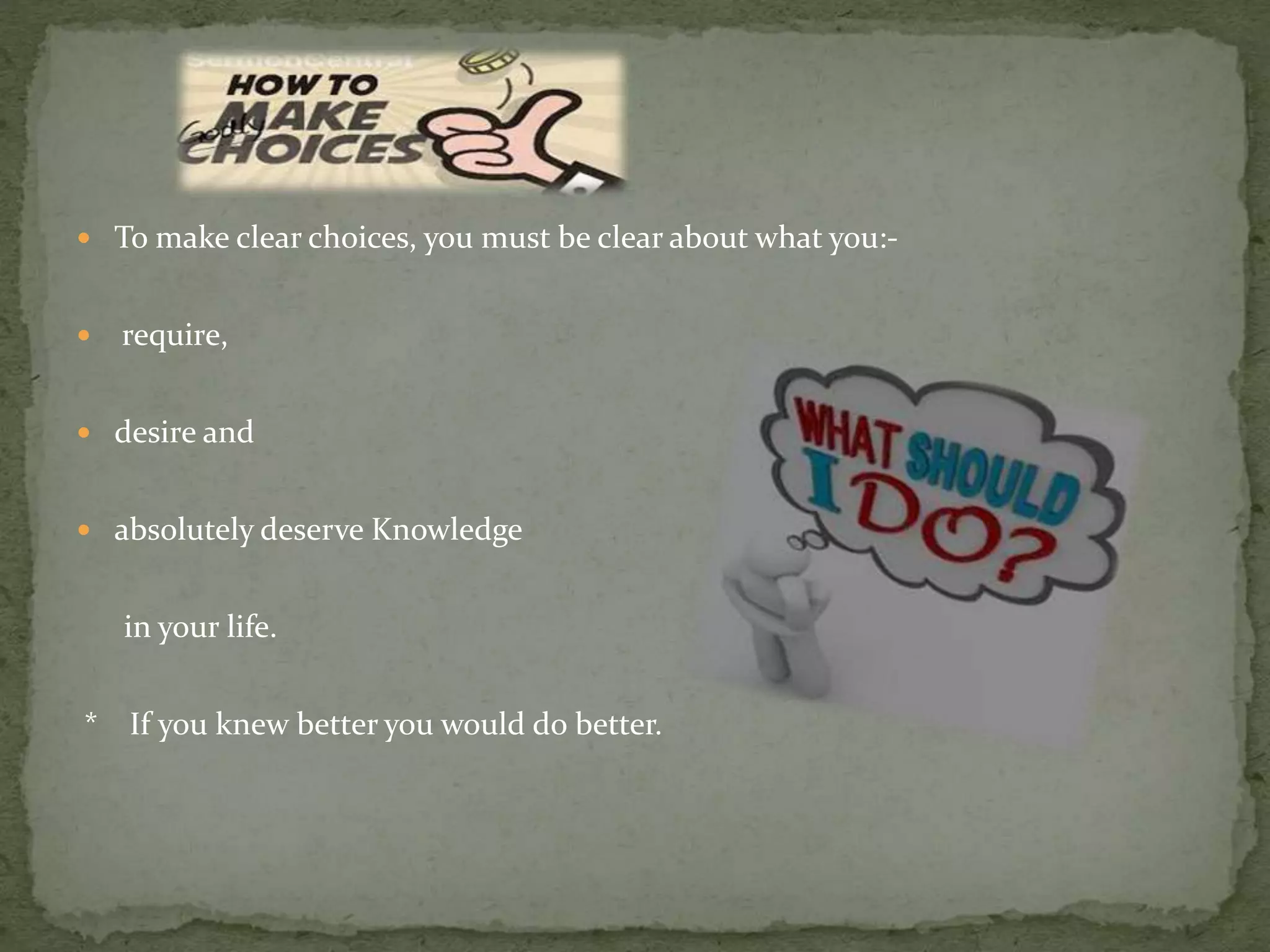  To make clear choices, you must be clear about what you:-
 require,
 desire and
 absolutely deserve Knowledge
in your life.
* If you knew better you would do better.
 