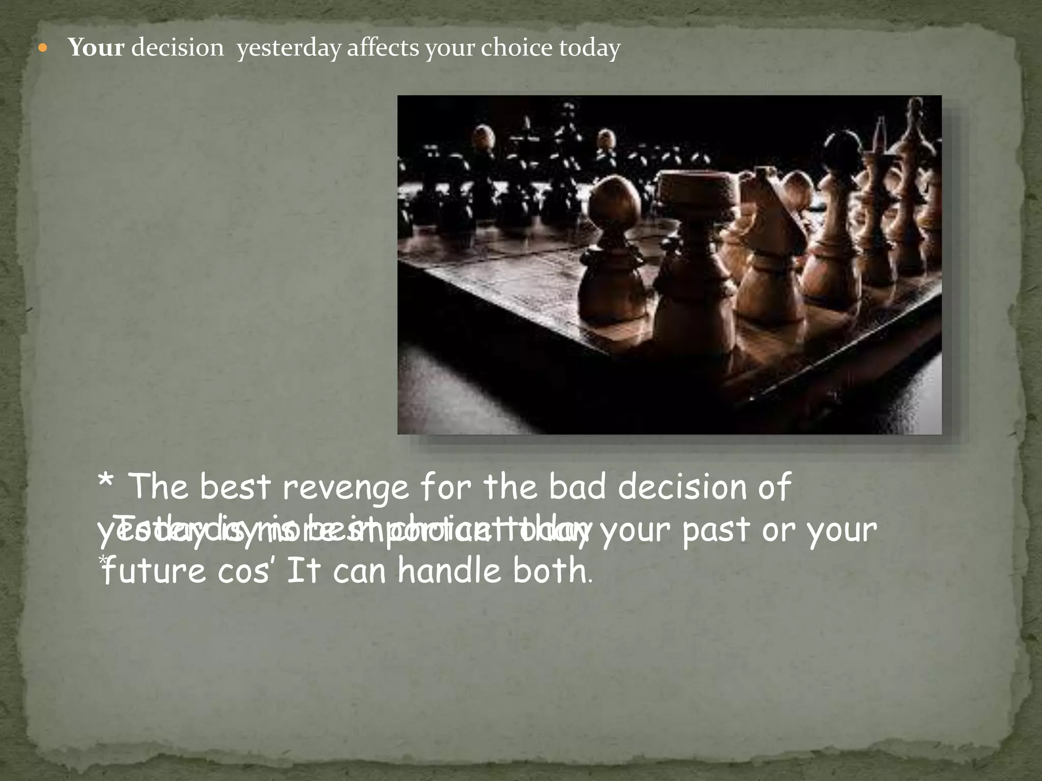  Your decision yesterday affects your choice today
* The best revenge for the bad decision of
yesterday is best choice today
*
Today is more important than your past or your
future cos’ It can handle both.
 