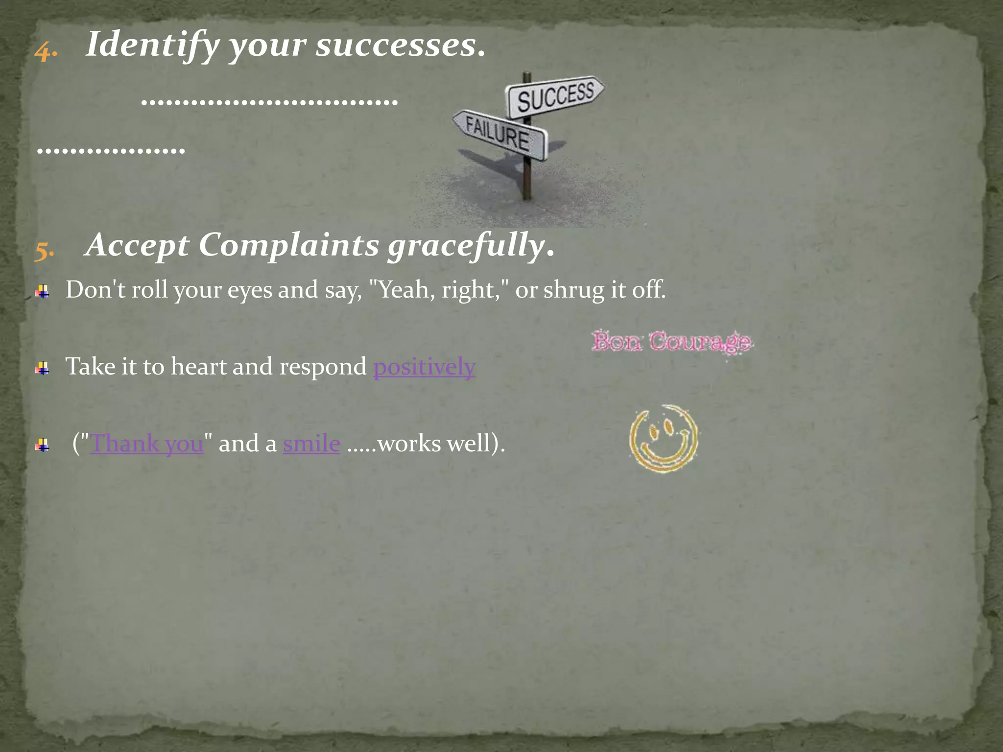 4. Identify your successes.
………………………….
………………
5. Accept Complaints gracefully.
Don't roll your eyes and say, "Yeah, right," or shrug it off.
Take it to heart and respond positively
("Thank you" and a smile …..works well).
 