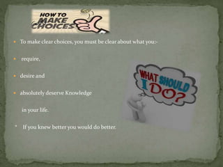  To make clear choices, you must be clear about what you:-
 require,
 desire and
 absolutely deserve Knowledge
in your life.
* If you knew better you would do better.
 