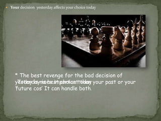  Your decision yesterday affects your choice today
* The best revenge for the bad decision of
yesterday is best choice today
*
Today is more important than your past or your
future cos’ It can handle both.
 
