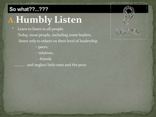 A.Humbly Listen
* Learn to listen to all people.
Today, most people, including some leaders,
listen only to others on their level of leadership
– peers,
- relatives,
- friends
………… and neglect little ones and the poor.
 