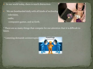  In our world today, there is much distraction.
 We are bombarded daily with all kinds of technology
- television,
-radio,
-computers games, and so forth.
* There are so many things that compete for our attention that it is difficult to
listen.
* Listening demands uninterrupted attention and focus
 