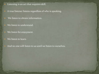  Listening is an act that requires skill.
 A true listener listens regardless of who is speaking.
 We listen to obtain information.
 We listen to understand.
 We listen for enjoyment.
 We listen to learn.
 And no one will listen to us until we listen to ourselves.
 