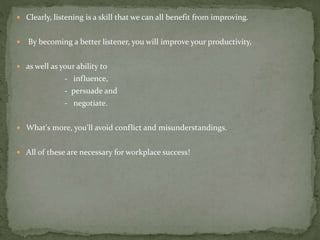  Clearly, listening is a skill that we can all benefit from improving.
 By becoming a better listener, you will improve your productivity,
 as well as your ability to
- influence,
- persuade and
- negotiate.
 What's more, you'll avoid conflict and misunderstandings.
 All of these are necessary for workplace success!
 