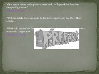  “Give me six hours to chop down a tree and I will spend the first four
sharpening the axe.”
Abraham Lincoln
 “Unfortunately, there seems to be far more opportunity out there than
ability....
 We should remember that good fortune often happens when opportunity
meets with preparation.”
Thomas A. Edison
 