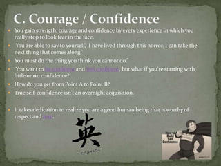  You gain strength, courage and confidence by every experience in which you
really stop to look fear in the face.
 You are able to say to yourself, 'I have lived through this horror. I can take the
next thing that comes along.'
 You must do the thing you think you cannot do.”
 You want to be confident and feel confident, but what if you're starting with
little or no confidence?
 How do you get from Point A to Point B?
 True self-confidence isn't an overnight acquisition.
 It takes dedication to realize you are a good human being that is worthy of
respect and love.
 