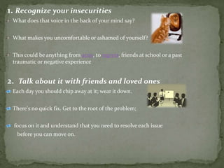 1. Recognize your insecurities
What does that voice in the back of your mind say?
What makes you uncomfortable or ashamed of yourself?
This could be anything from acne, to regrets, friends at school or a past
traumatic or negative experience
2. Talk about it with friends and loved ones
Each day you should chip away at it; wear it down.
There's no quick fix. Get to the root of the problem;
focus on it and understand that you need to resolve each issue
before you can move on.
 